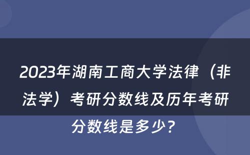 2023年湖南工商大学法律（非法学）考研分数线及历年考研分数线是多少? 