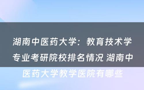 湖南中医药大学：教育技术学专业考研院校排名情况 湖南中医药大学教学医院有哪些