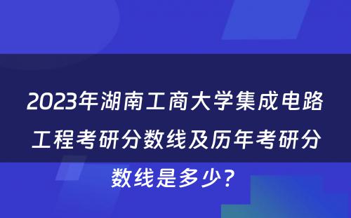 2023年湖南工商大学集成电路工程考研分数线及历年考研分数线是多少? 