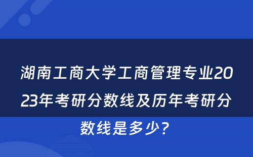 湖南工商大学工商管理专业2023年考研分数线及历年考研分数线是多少? 