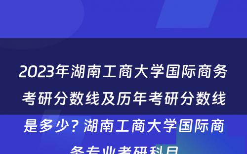 2023年湖南工商大学国际商务考研分数线及历年考研分数线是多少? 湖南工商大学国际商务专业考研科目