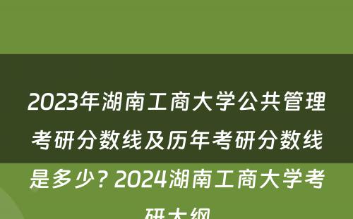 2023年湖南工商大学公共管理考研分数线及历年考研分数线是多少? 2024湖南工商大学考研大纲