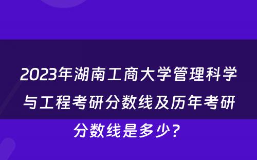 2023年湖南工商大学管理科学与工程考研分数线及历年考研分数线是多少? 