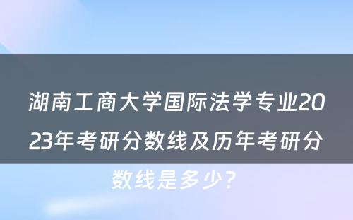 湖南工商大学国际法学专业2023年考研分数线及历年考研分数线是多少? 