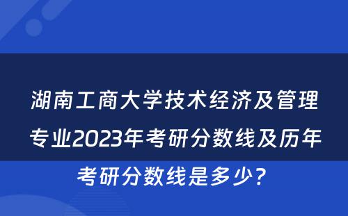 湖南工商大学技术经济及管理专业2023年考研分数线及历年考研分数线是多少? 