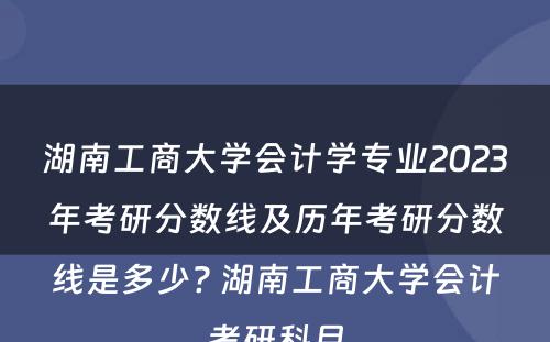 湖南工商大学会计学专业2023年考研分数线及历年考研分数线是多少? 湖南工商大学会计考研科目