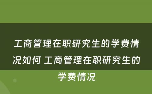 工商管理在职研究生的学费情况如何 工商管理在职研究生的学费情况