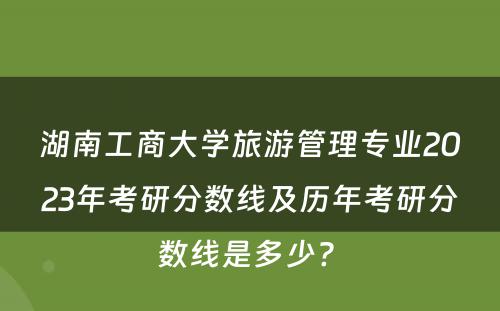 湖南工商大学旅游管理专业2023年考研分数线及历年考研分数线是多少? 
