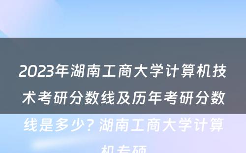 2023年湖南工商大学计算机技术考研分数线及历年考研分数线是多少? 湖南工商大学计算机专硕