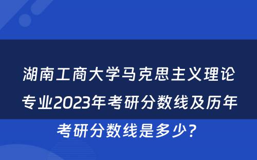 湖南工商大学马克思主义理论专业2023年考研分数线及历年考研分数线是多少? 
