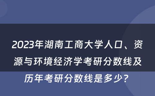 2023年湖南工商大学人口、资源与环境经济学考研分数线及历年考研分数线是多少? 