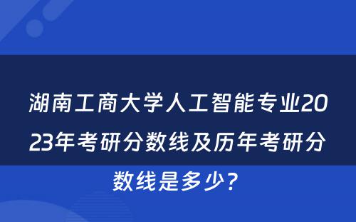 湖南工商大学人工智能专业2023年考研分数线及历年考研分数线是多少? 