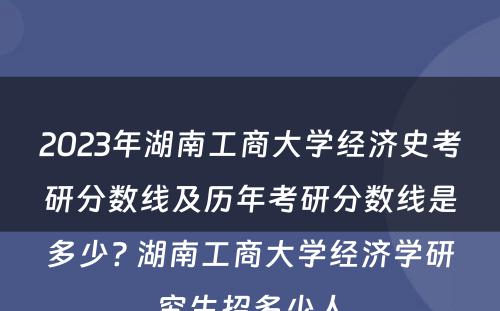 2023年湖南工商大学经济史考研分数线及历年考研分数线是多少? 湖南工商大学经济学研究生招多少人