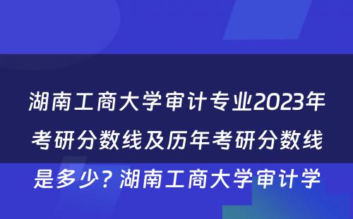 湖南工商大学审计专业2023年考研分数线及历年考研分数线是多少? 湖南工商大学审计学