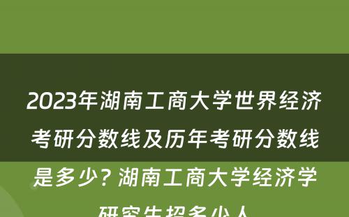 2023年湖南工商大学世界经济考研分数线及历年考研分数线是多少? 湖南工商大学经济学研究生招多少人