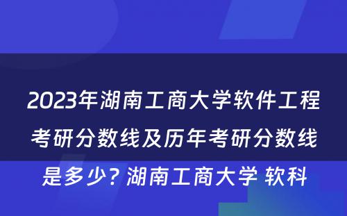 2023年湖南工商大学软件工程考研分数线及历年考研分数线是多少? 湖南工商大学 软科