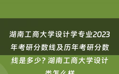湖南工商大学设计学专业2023年考研分数线及历年考研分数线是多少? 湖南工商大学设计类怎么样