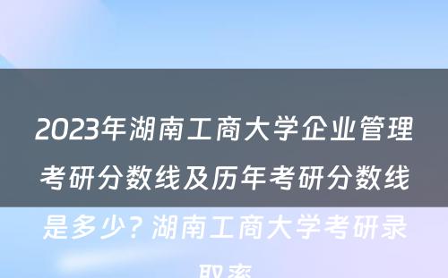 2023年湖南工商大学企业管理考研分数线及历年考研分数线是多少? 湖南工商大学考研录取率