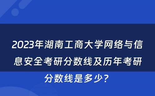 2023年湖南工商大学网络与信息安全考研分数线及历年考研分数线是多少? 