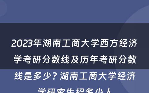 2023年湖南工商大学西方经济学考研分数线及历年考研分数线是多少? 湖南工商大学经济学研究生招多少人
