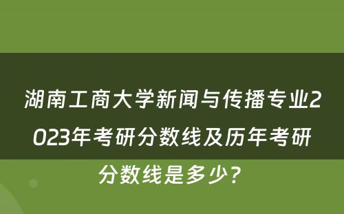 湖南工商大学新闻与传播专业2023年考研分数线及历年考研分数线是多少? 