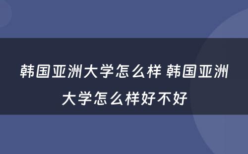 韩国亚洲大学怎么样 韩国亚洲大学怎么样好不好