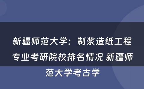 新疆师范大学：制浆造纸工程专业考研院校排名情况 新疆师范大学考古学