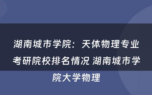 湖南城市学院：天体物理专业考研院校排名情况 湖南城市学院大学物理