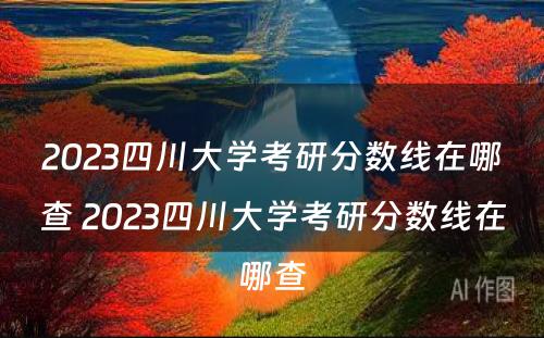 2023四川大学考研分数线在哪查 2023四川大学考研分数线在哪查