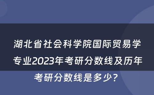湖北省社会科学院国际贸易学专业2023年考研分数线及历年考研分数线是多少? 