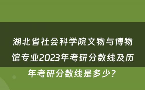 湖北省社会科学院文物与博物馆专业2023年考研分数线及历年考研分数线是多少? 