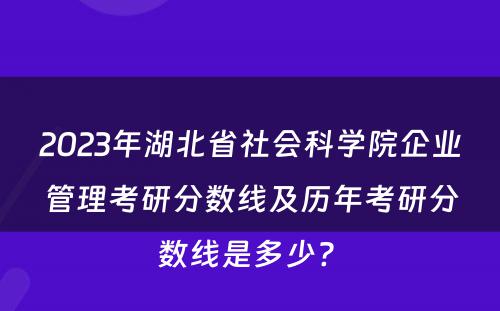 2023年湖北省社会科学院企业管理考研分数线及历年考研分数线是多少? 