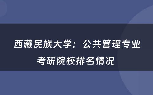 西藏民族大学：公共管理专业考研院校排名情况 