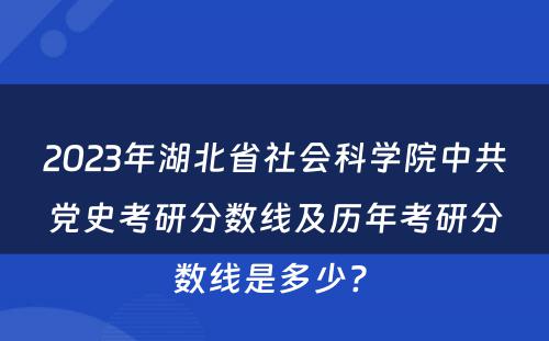2023年湖北省社会科学院中共党史考研分数线及历年考研分数线是多少? 