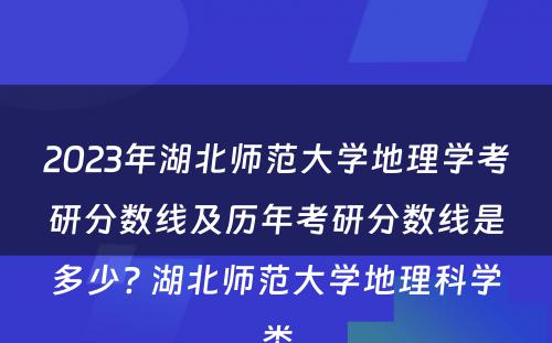 2023年湖北师范大学地理学考研分数线及历年考研分数线是多少? 湖北师范大学地理科学类