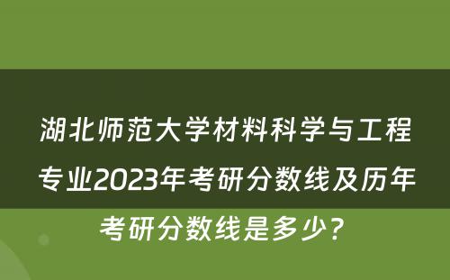 湖北师范大学材料科学与工程专业2023年考研分数线及历年考研分数线是多少? 