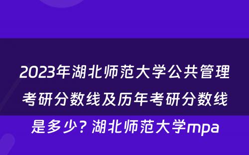 2023年湖北师范大学公共管理考研分数线及历年考研分数线是多少? 湖北师范大学mpa
