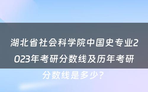 湖北省社会科学院中国史专业2023年考研分数线及历年考研分数线是多少? 