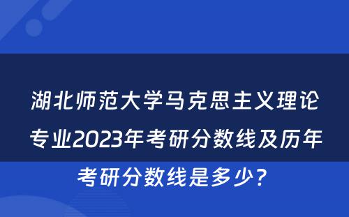 湖北师范大学马克思主义理论专业2023年考研分数线及历年考研分数线是多少? 