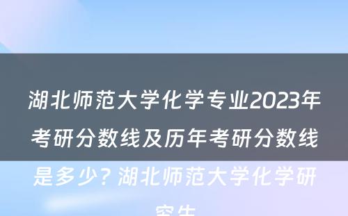 湖北师范大学化学专业2023年考研分数线及历年考研分数线是多少? 湖北师范大学化学研究生