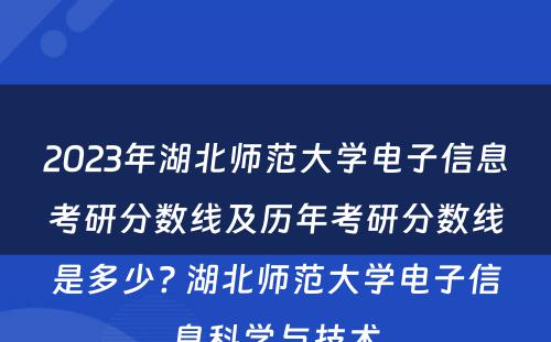 2023年湖北师范大学电子信息考研分数线及历年考研分数线是多少? 湖北师范大学电子信息科学与技术