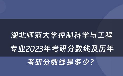 湖北师范大学控制科学与工程专业2023年考研分数线及历年考研分数线是多少? 
