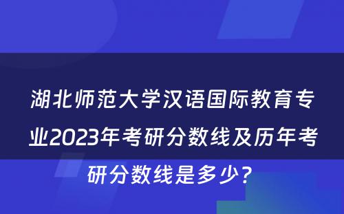 湖北师范大学汉语国际教育专业2023年考研分数线及历年考研分数线是多少? 