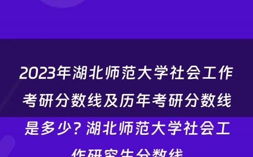 2023年湖北师范大学社会工作考研分数线及历年考研分数线是多少? 湖北师范大学社会工作研究生分数线