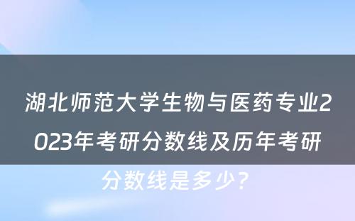 湖北师范大学生物与医药专业2023年考研分数线及历年考研分数线是多少? 