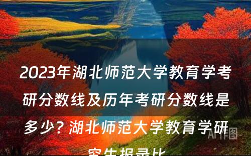 2023年湖北师范大学教育学考研分数线及历年考研分数线是多少? 湖北师范大学教育学研究生报录比