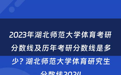 2023年湖北师范大学体育考研分数线及历年考研分数线是多少? 湖北师范大学体育研究生分数线2024