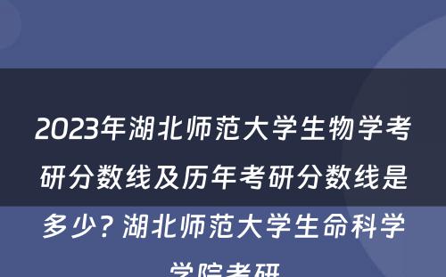 2023年湖北师范大学生物学考研分数线及历年考研分数线是多少? 湖北师范大学生命科学学院考研