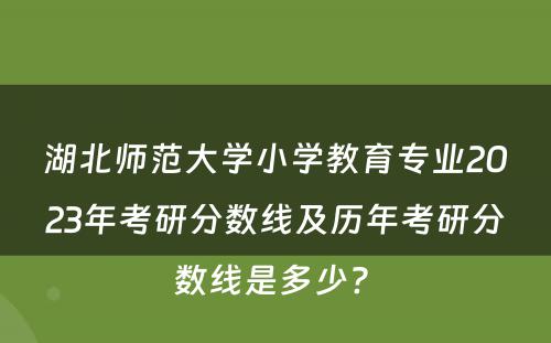 湖北师范大学小学教育专业2023年考研分数线及历年考研分数线是多少? 