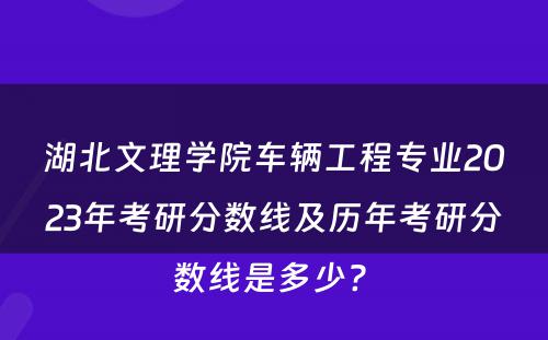 湖北文理学院车辆工程专业2023年考研分数线及历年考研分数线是多少? 
